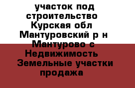 участок под строительство - Курская обл., Мантуровский р-н, Мантурово с. Недвижимость » Земельные участки продажа   
